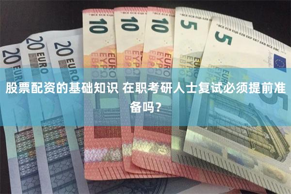 股票配资的基础知识 在职考研人士复试必须提前准备吗？