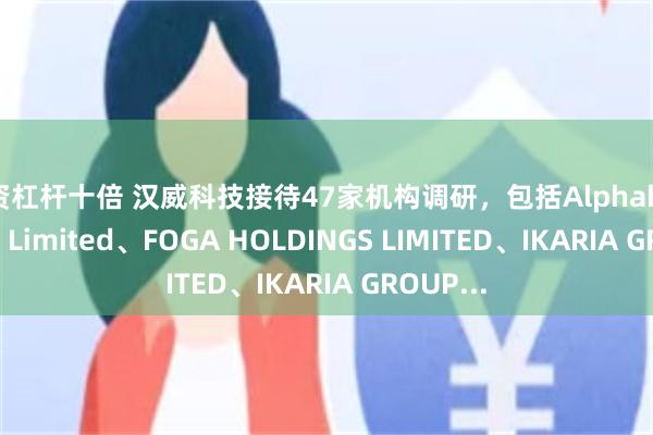 配资杠杆十倍 汉威科技接待47家机构调研，包括Alphahill Capital Limited、FOGA HOLDINGS LIMITED、IKARIA GROUP...