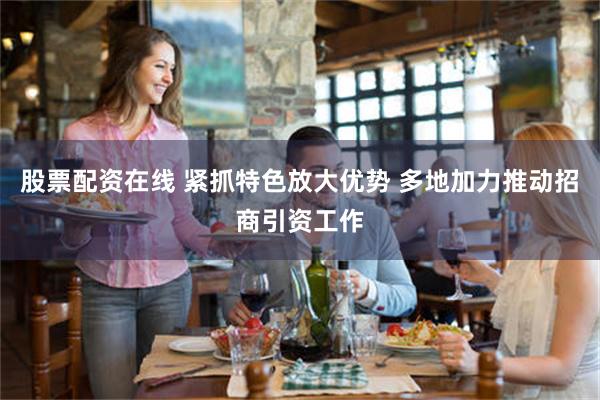 股票配资在线 紧抓特色放大优势 多地加力推动招商引资工作