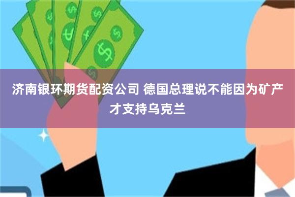 济南银环期货配资公司 德国总理说不能因为矿产才支持乌克兰