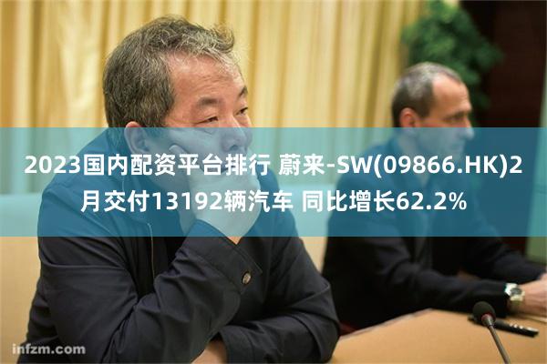 2023国内配资平台排行 蔚来-SW(09866.HK)2月交付13192辆汽车 同比增长62.2%