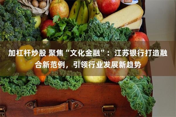 加杠杆炒股 聚焦“文化金融”：江苏银行打造融合新范例，引领行业发展新趋势
