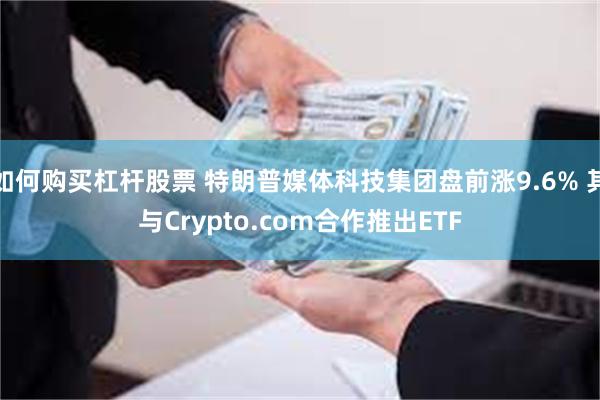 如何购买杠杆股票 特朗普媒体科技集团盘前涨9.6% 其与Crypto.com合作推出ETF