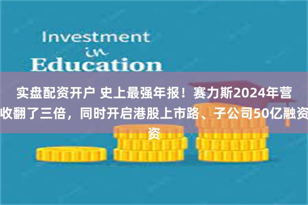 实盘配资开户 史上最强年报！赛力斯2024年营收翻了三倍，同时开启港股上市路、子公司50亿融资