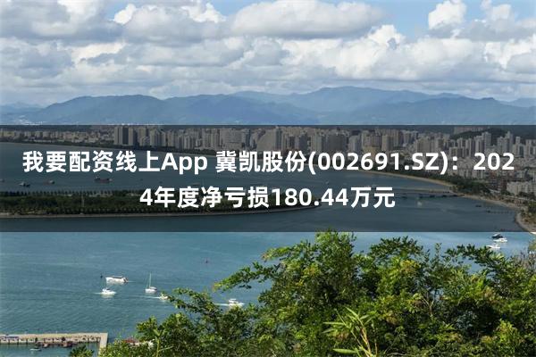 我要配资线上App 冀凯股份(002691.SZ)：2024年度净亏损180.44万元