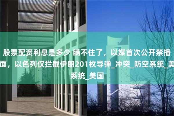 股票配资利息是多少 瞒不住了，以媒首次公开禁播画面，以色列仅拦截伊朗201枚导弹_冲突_防空系统_美国