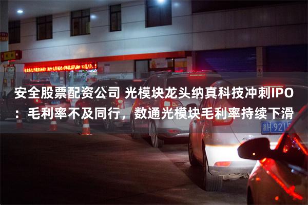 安全股票配资公司 光模块龙头纳真科技冲刺IPO：毛利率不及同行，数通光模块毛利率持续下滑