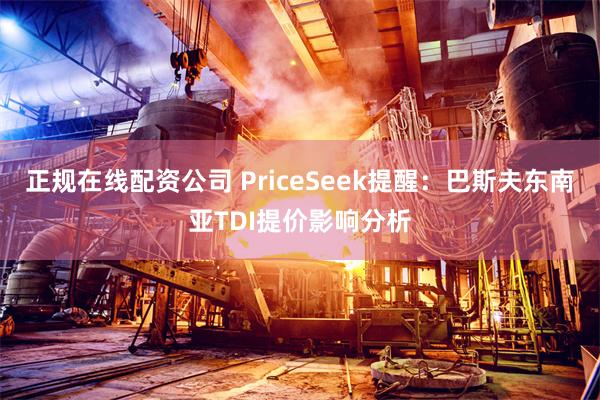 正规在线配资公司 PriceSeek提醒：巴斯夫东南亚TDI提价影响分析