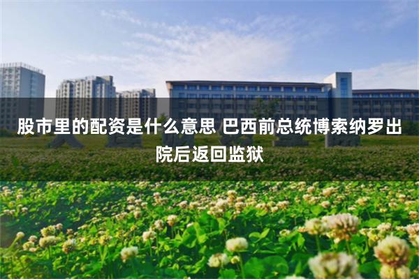 股市里的配资是什么意思 巴西前总统博索纳罗出院后返回监狱