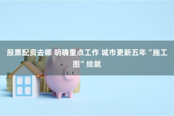 股票配资去哪 明确重点工作 城市更新五年“施工图”绘就
