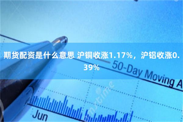 期货配资是什么意思 沪铜收涨1.17%，沪铝收涨0.39%