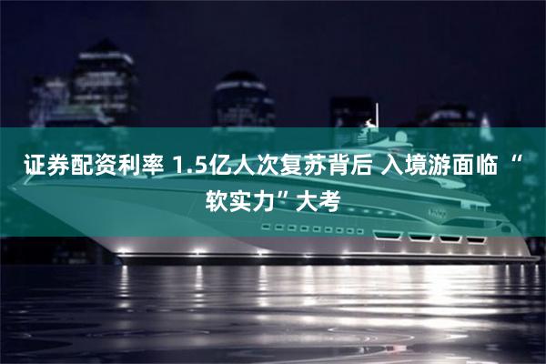 证券配资利率 1.5亿人次复苏背后 入境游面临 “软实力”大考