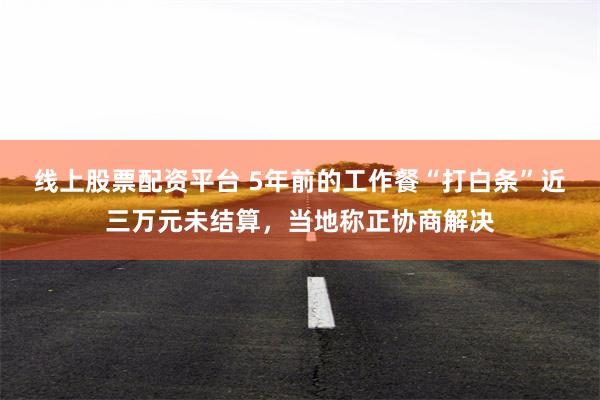 线上股票配资平台 5年前的工作餐“打白条”近三万元未结算，当地称正协商解决