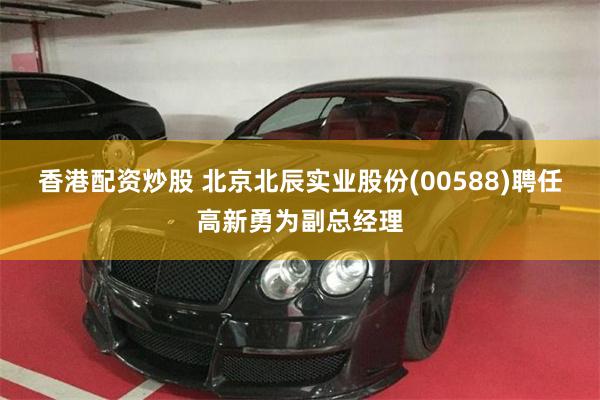 香港配资炒股 北京北辰实业股份(00588)聘任高新勇为副总经理