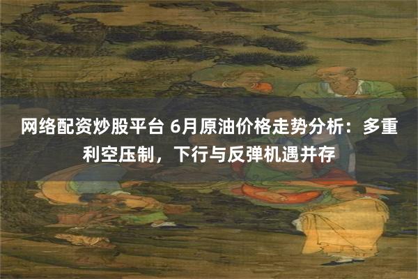 网络配资炒股平台 6月原油价格走势分析：多重利空压制，下行与反弹机遇并存