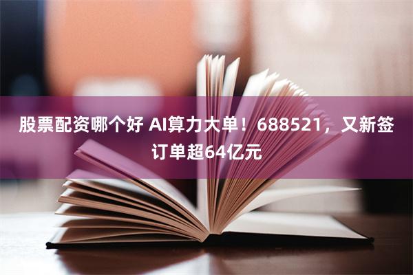 股票配资哪个好 AI算力大单！688521，又新签订单超64亿元
