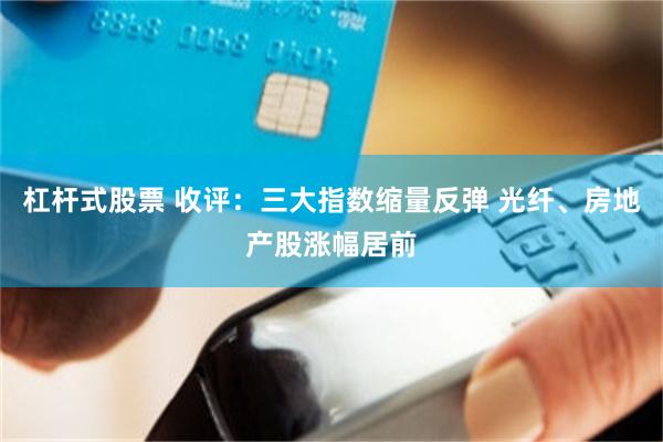 杠杆式股票 收评：三大指数缩量反弹 光纤、房地产股涨幅居前