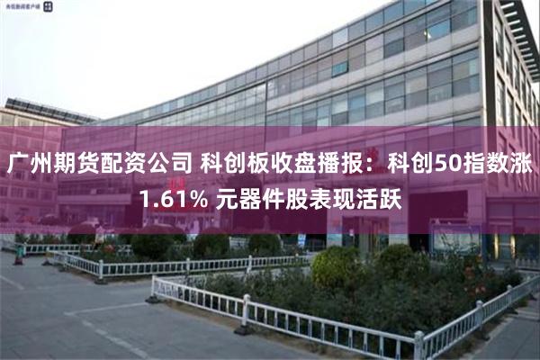 广州期货配资公司 科创板收盘播报：科创50指数涨1.61% 元器件股表现活跃