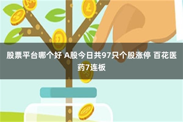 股票平台哪个好 A股今日共97只个股涨停 百花医药7连板