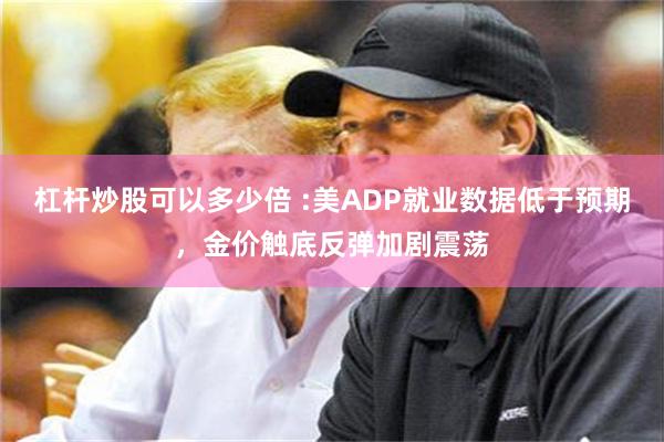 杠杆炒股可以多少倍 :美ADP就业数据低于预期，金价触底反弹加剧震荡