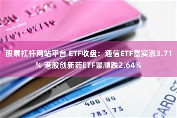 股票杠杆网站平台 ETF收盘：通信ETF嘉实涨3.71% 港股创新药ETF景顺跌2.64%