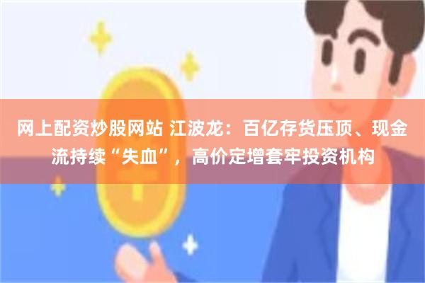 网上配资炒股网站 江波龙：百亿存货压顶、现金流持续“失血”，高价定增套牢投资机构