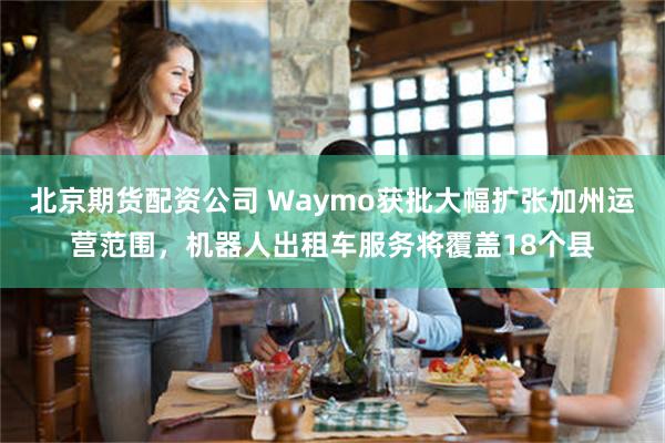 北京期货配资公司 Waymo获批大幅扩张加州运营范围，机器人出租车服务将覆盖18个县