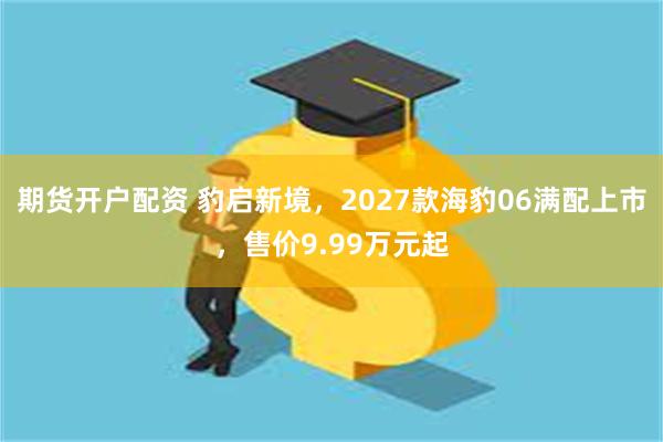 期货开户配资 豹启新境，2027款海豹06满配上市，售价9.99万元起