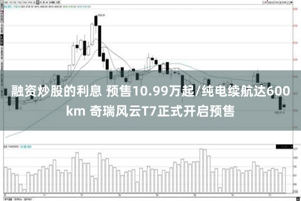融资炒股的利息 预售10.99万起/纯电续航达600km 奇瑞风云T7正式开启预售