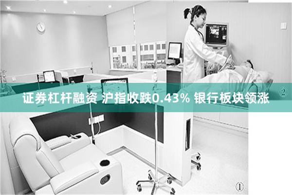 证券杠杆融资 沪指收跌0.43% 银行板块领涨