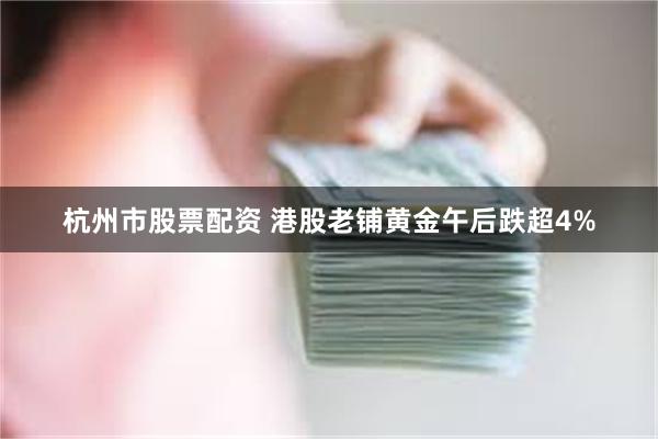 杭州市股票配资 港股老铺黄金午后跌超4%