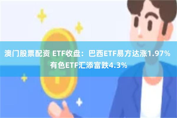 澳门股票配资 ETF收盘：巴西ETF易方达涨1.97% 有色ETF汇添富跌4.3%